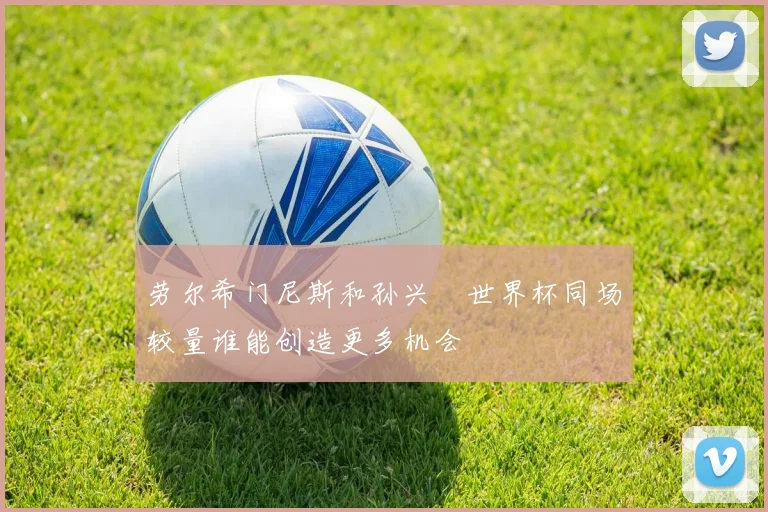 劳尔希门尼斯和孙兴慜世界杯同场较量谁能创造更多机会