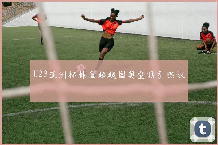 U23亚洲杯韩国超越国奥登顶引热议