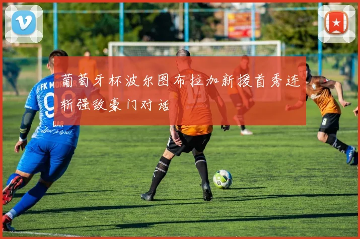 葡萄牙杯波尔图布拉加新援首秀连斩强敌豪门对话