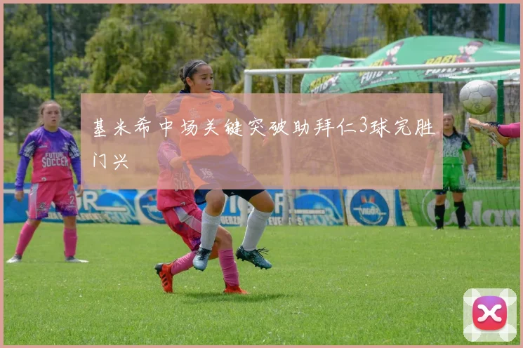 基米希中场关键突破助拜仁3球完胜门兴