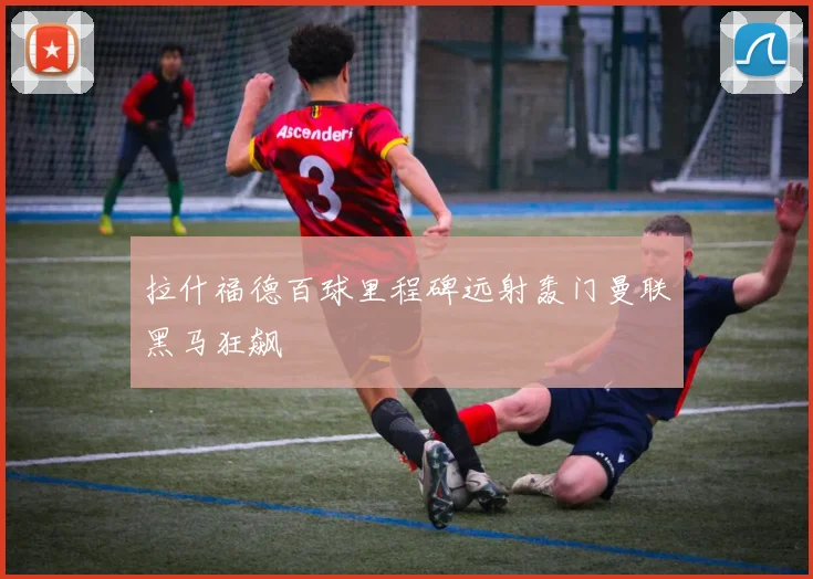 拉什福德百球里程碑远射轰门曼联黑马狂飙