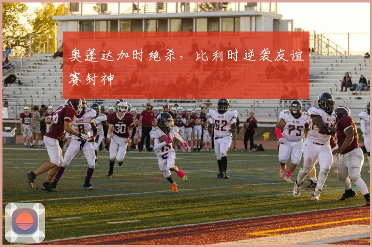 奥蓬达加时绝杀，比利时逆袭友谊赛封神