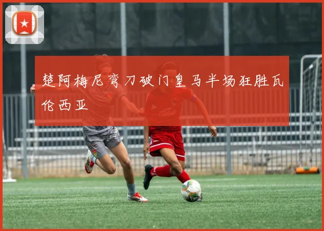 楚阿梅尼弯刀破门皇马半场狂胜瓦伦西亚