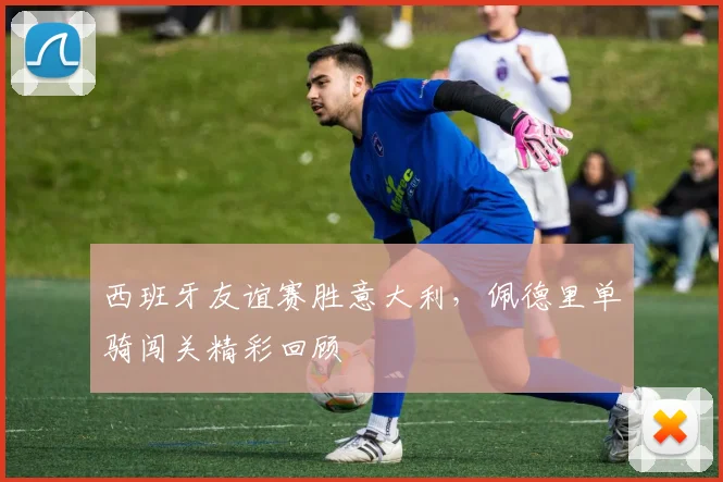 西班牙友谊赛胜意大利，佩德里单骑闯关精彩回顾