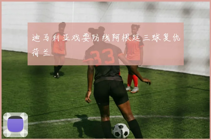 迪马利亚戏耍防线阿根廷三球复仇荷兰