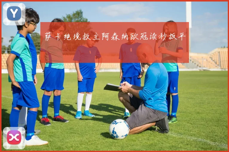 萨卡绝境救主阿森纳欧冠读秒扳平