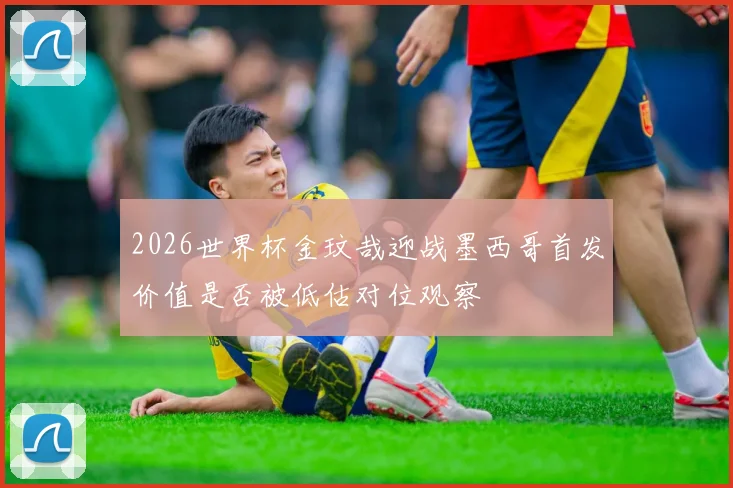 2026世界杯金玟哉迎战墨西哥首发价值是否被低估对位观察