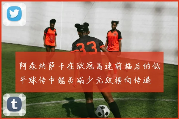 阿森纳萨卡在欧冠高速前插后的低平球传中能否减少无效横向传递