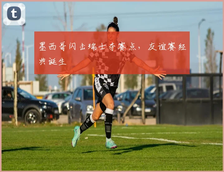 墨西哥闪击瑞士夺赛点，友谊赛经典诞生