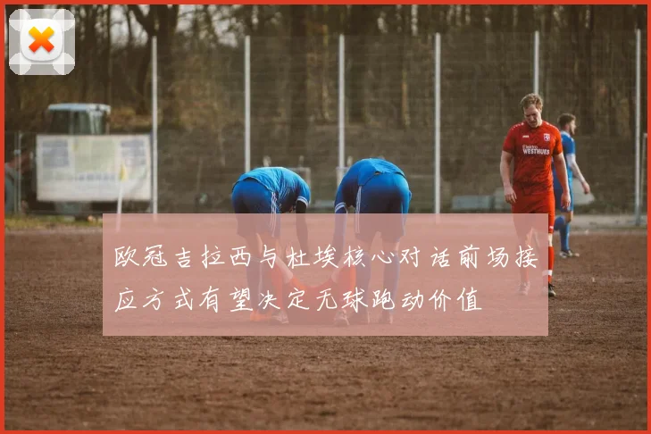 欧冠吉拉西与杜埃核心对话前场接应方式有望决定无球跑动价值