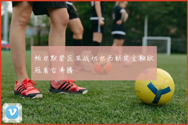 帕尔默禁区混战切尔西锁定金靴欧冠看台沸腾