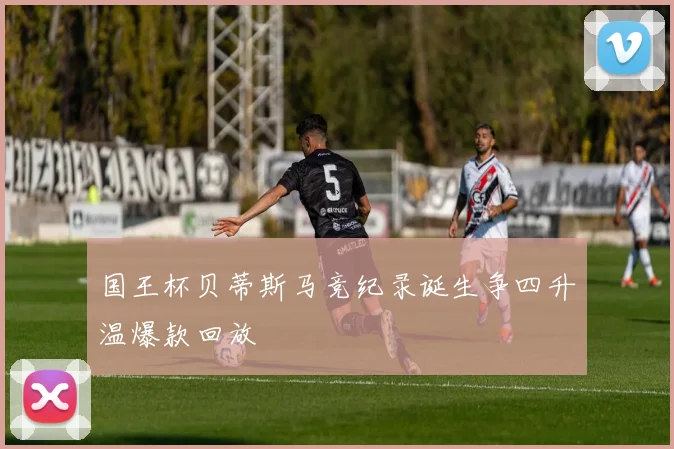 国王杯贝蒂斯马竞纪录诞生争四升温爆款回放