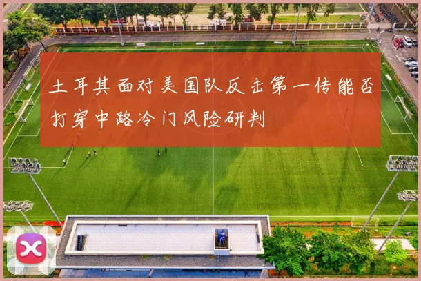 土耳其面对美国队反击第一传能否打穿中路冷门风险研判