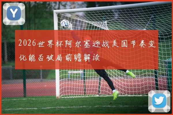2026世界杯阿尔塞迎战美国节奏变化能否破局前瞻解读