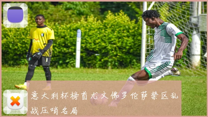 意大利杯榜首尤文佛罗伦萨禁区乱战压哨名局