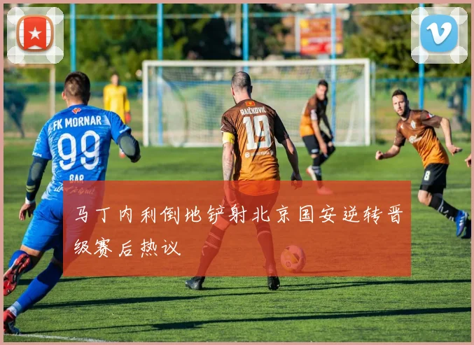 马丁内利倒地铲射北京国安逆转晋级赛后热议