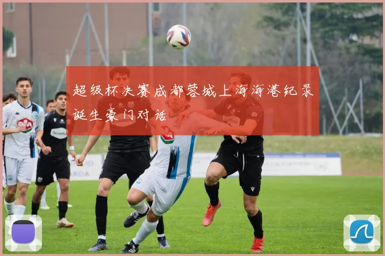 超级杯决赛成都蓉城上海海港纪录诞生豪门对话