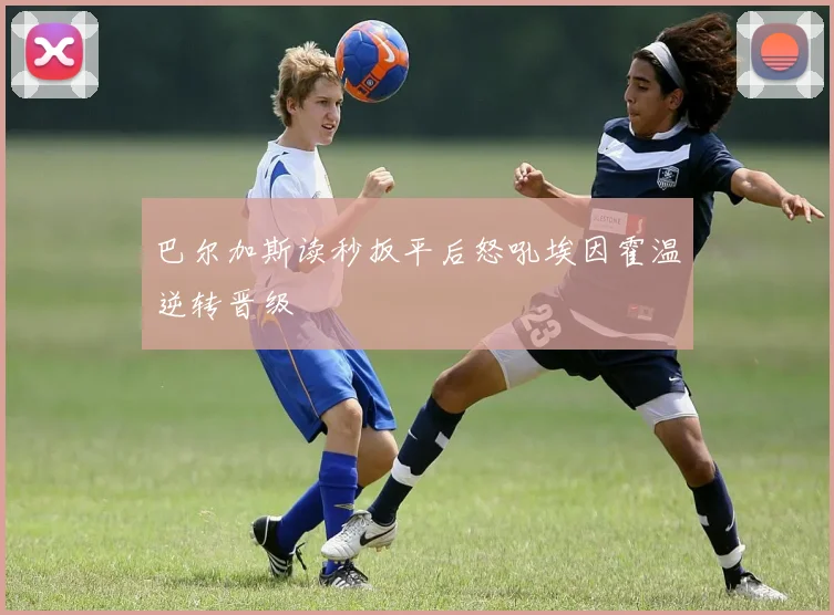 巴尔加斯读秒扳平后怒吼埃因霍温逆转晋级