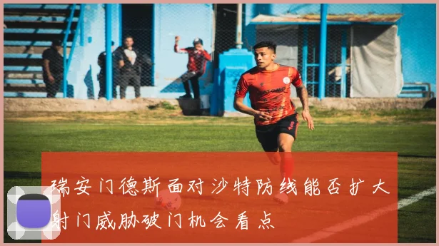 瑞安门德斯面对沙特防线能否扩大射门威胁破门机会看点