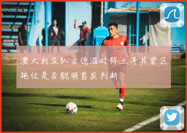 澳大利亚队古德温对阵土耳其禁区跑位是否聪明首发判断