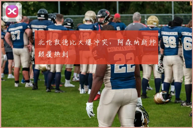 北伦敦德比火爆冲突，阿森纳新帅颠覆热刺