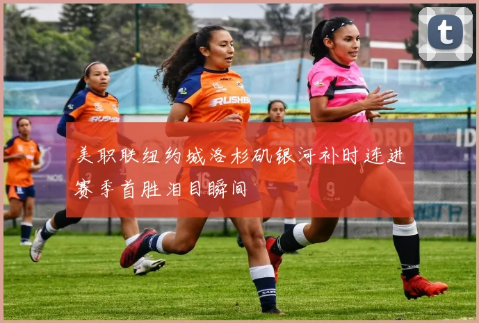 美职联纽约城洛杉矶银河补时连进赛季首胜泪目瞬间