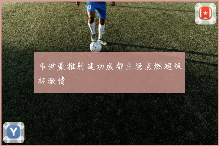 韦世豪推射建功成都主场点燃超级杯激情