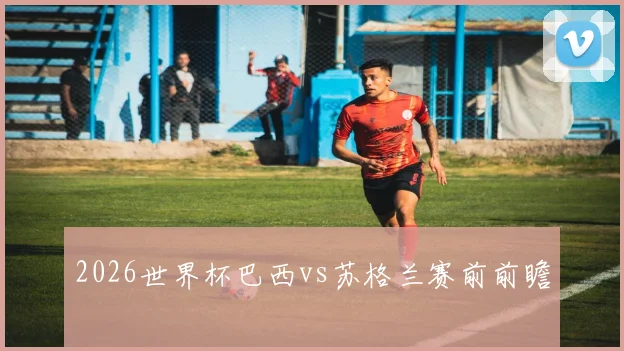2026世界杯巴西vs苏格兰赛前前瞻