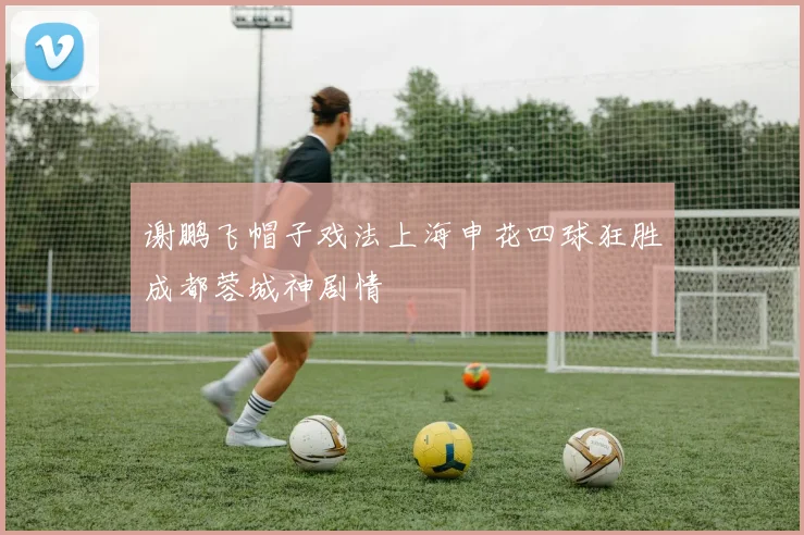 谢鹏飞帽子戏法上海申花四球狂胜成都蓉城神剧情