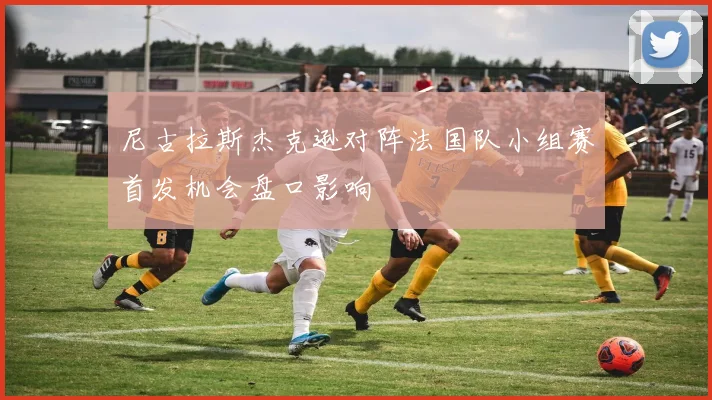 尼古拉斯杰克逊对阵法国队小组赛首发机会盘口影响