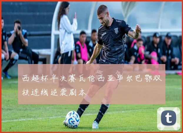 西超杯半决赛瓦伦西亚毕尔巴鄂双核连线逆袭剧本