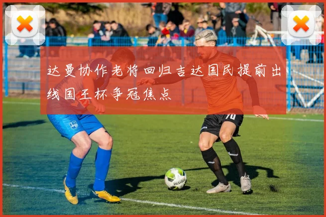 达曼协作老将回归吉达国民提前出线国王杯争冠焦点