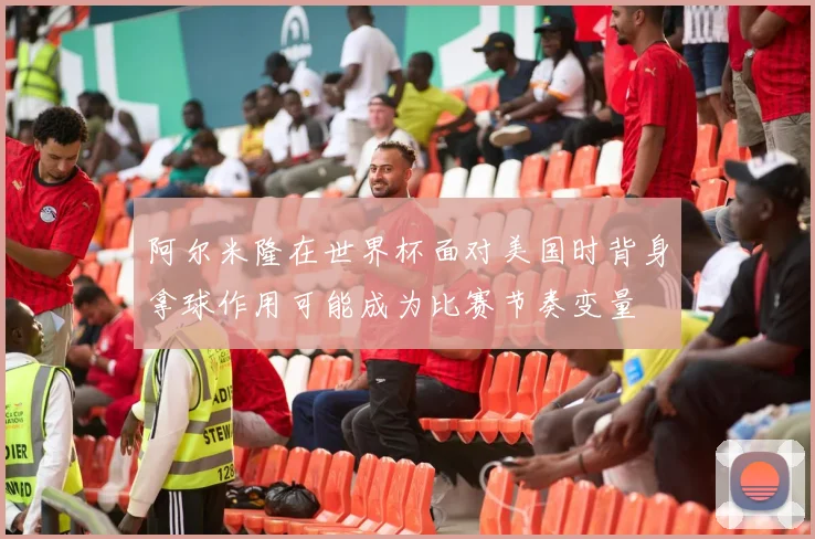 阿尔米隆在世界杯面对美国时背身拿球作用可能成为比赛节奏变量