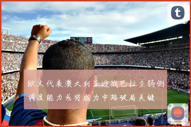 欧文代表澳大利亚迎战巴拉圭弱侧调度能力或将成为中路破局关键