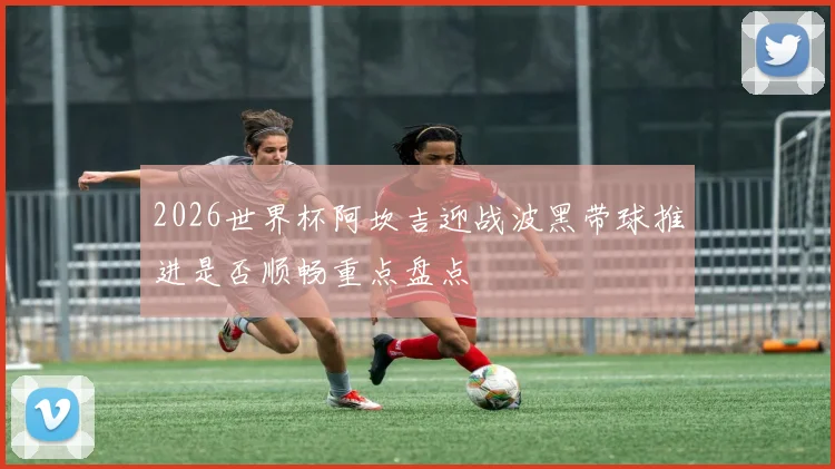 2026世界杯阿坎吉迎战波黑带球推进是否顺畅重点盘点