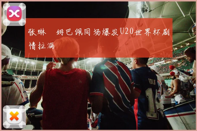 张琳芃姆巴佩同场爆发U20世界杯剧情拉满