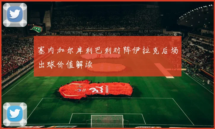 塞内加尔库利巴利对阵伊拉克后场出球价值解读