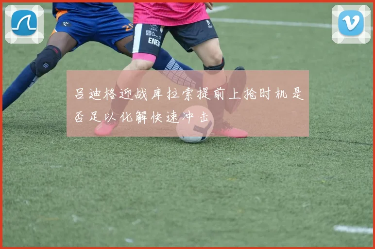 吕迪格迎战库拉索提前上抢时机是否足以化解快速冲击