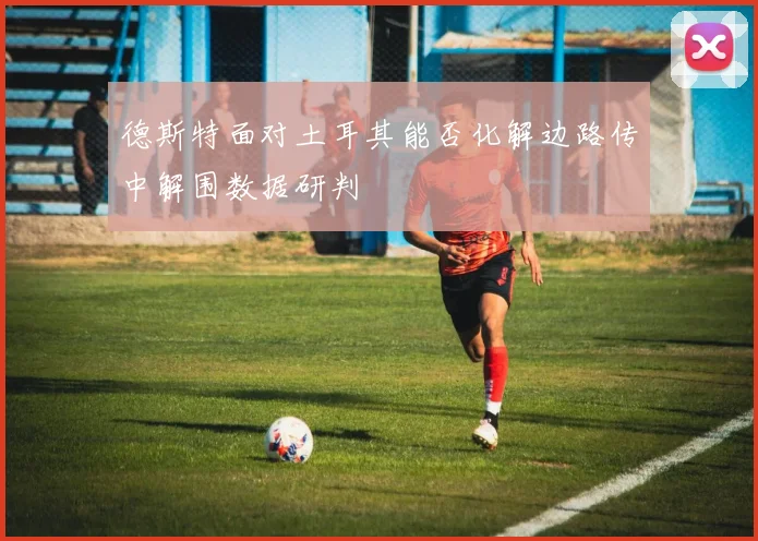 德斯特面对土耳其能否化解边路传中解围数据研判