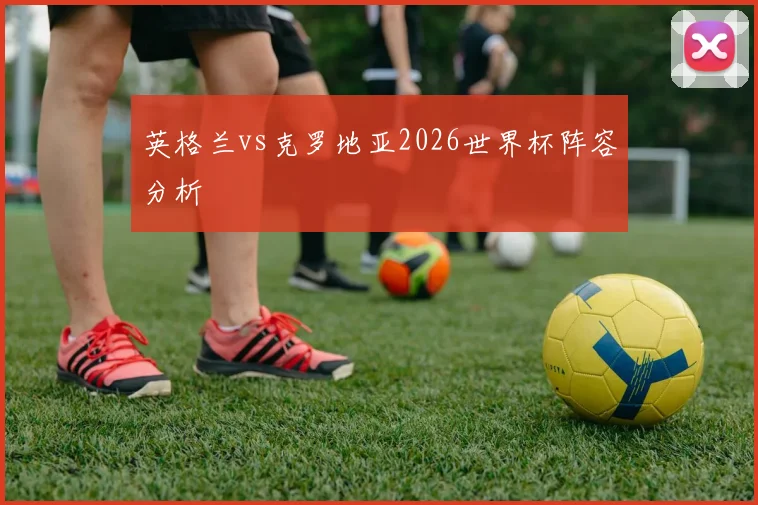 英格兰vs克罗地亚2026世界杯阵容分析