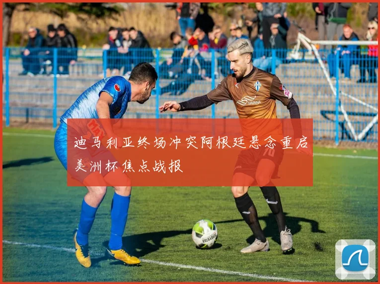 迪马利亚终场冲突阿根廷悬念重启美洲杯焦点战报