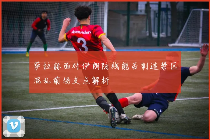 萨拉赫面对伊朗防线能否制造禁区混乱前场支点解析