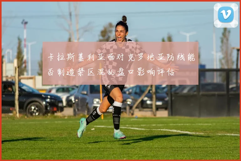 卡拉斯基利亚面对克罗地亚防线能否制造禁区混乱盘口影响评估