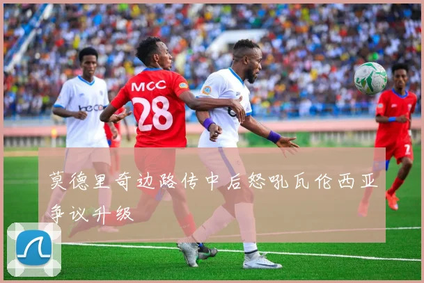 莫德里奇边路传中后怒吼瓦伦西亚争议升级