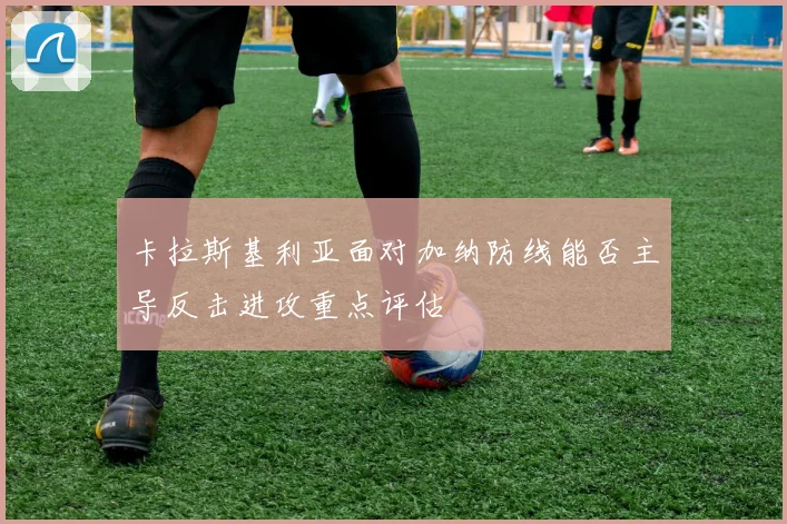 卡拉斯基利亚面对加纳防线能否主导反击进攻重点评估