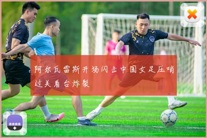 阿尔瓦雷斯开场闪击中国女足压哨过关看台炸裂