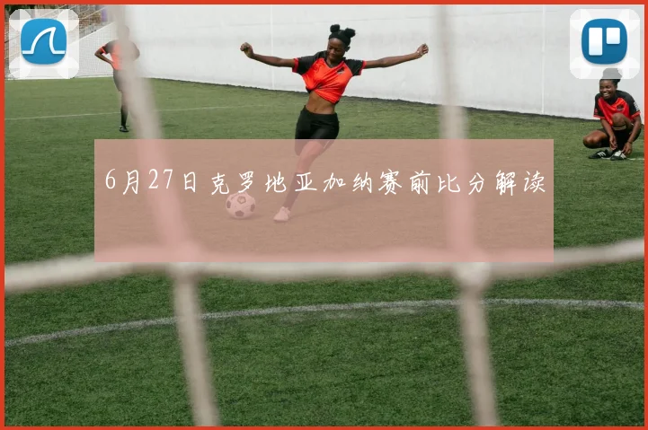 6月27日克罗地亚加纳赛前比分解读