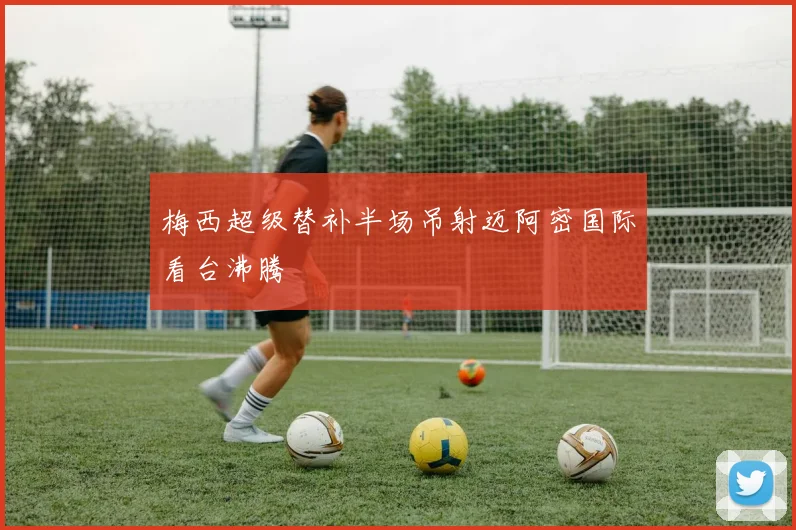梅西超级替补半场吊射迈阿密国际看台沸腾