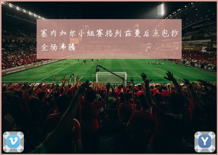 塞内加尔小组赛格列兹曼后点包抄全场沸腾