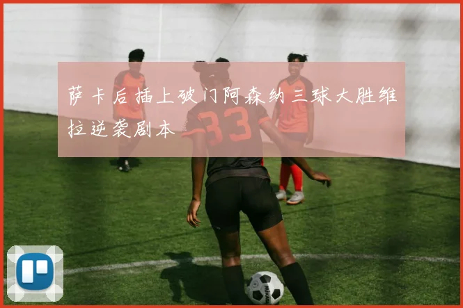 萨卡后插上破门阿森纳三球大胜维拉逆袭剧本